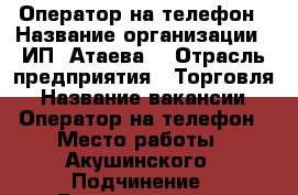 Оператор на телефон › Название организации ­ ИП“ Атаева“ › Отрасль предприятия ­ Торговля › Название вакансии ­ Оператор на телефон › Место работы ­ Акушинского › Подчинение ­ Руководителю › Минимальный оклад ­ 30 000 › Максимальный оклад ­ 45 000 › Возраст от ­ 18 › Возраст до ­ 50 - Дагестан респ. Работа » Вакансии   